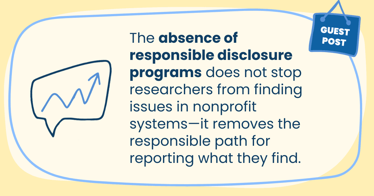 The absence of responsible disclosure programs does not stop researchers from finding issues in nonprofit systems—it removes the responsible path for reporting what they find.