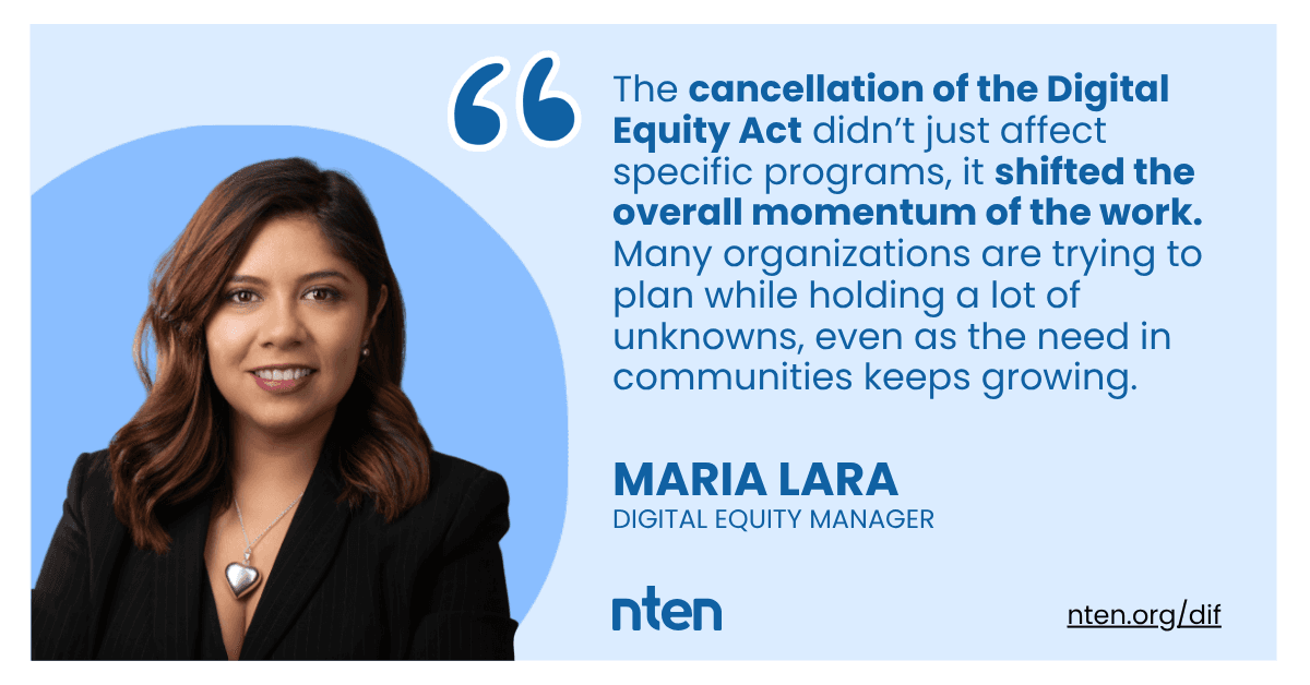 A quote by Maria Lara, with her face and job title written below - Digital Equity Manager, NTEN. "The cancellation of the Digital Equity Act didn’t just affect specific programs, it shifted the overall momentum of the work. Many organizations are trying to plan while holding a lot of unknowns, even as the need in communities keeps growing."